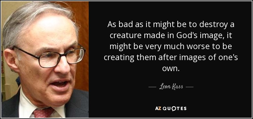 As bad as it might be to destroy a creature made in God's image, it might be very much worse to be creating them after images of one's own. - Leon Kass