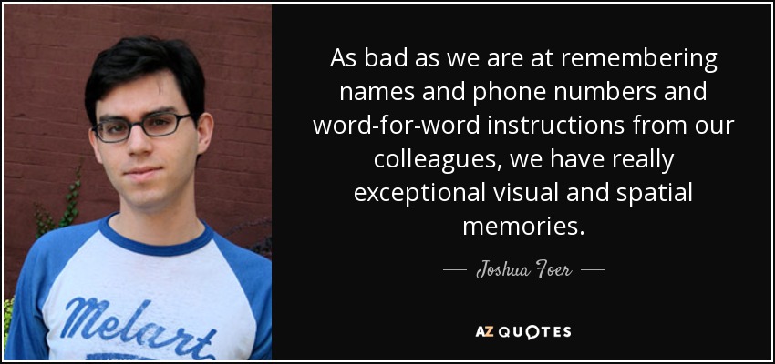 As bad as we are at remembering names and phone numbers and word-for-word instructions from our colleagues, we have really exceptional visual and spatial memories. - Joshua Foer