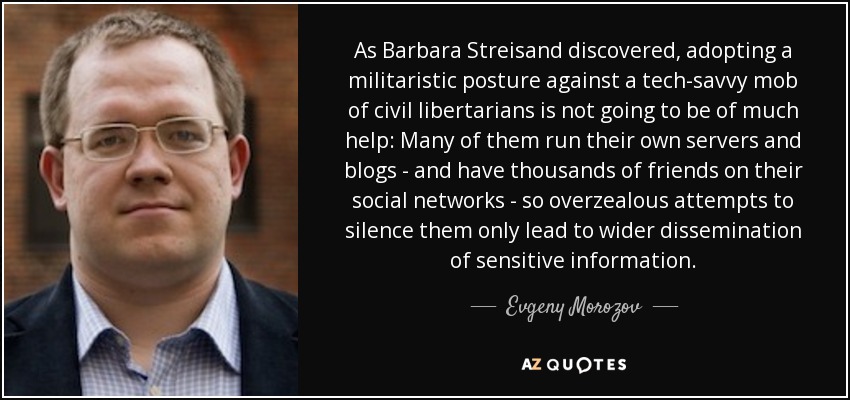 As Barbara Streisand discovered, adopting a militaristic posture against a tech-savvy mob of civil libertarians is not going to be of much help: Many of them run their own servers and blogs - and have thousands of friends on their social networks - so overzealous attempts to silence them only lead to wider dissemination of sensitive information. - Evgeny Morozov