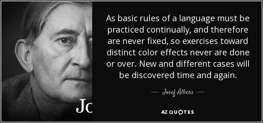 As basic rules of a language must be practiced continually, and therefore are never fixed, so exercises toward distinct color effects never are done or over. New and different cases will be discovered time and again. - Josef Albers