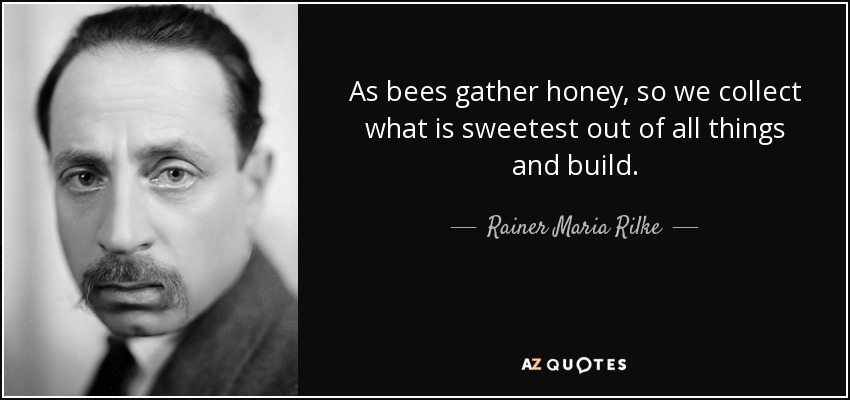 As bees gather honey, so we collect what is sweetest out of all things and build. - Rainer Maria Rilke