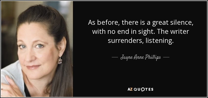 As before, there is a great silence, with no end in sight. The writer surrenders, listening. - Jayne Anne Phillips