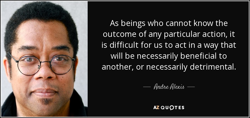 As beings who cannot know the outcome of any particular action, it is difficult for us to act in a way that will be necessarily beneficial to another, or necessarily detrimental. - Andre Alexis