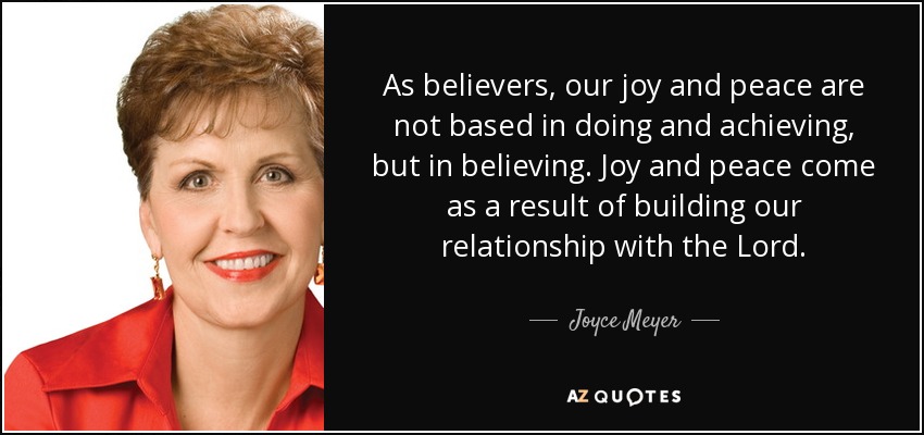 As believers, our joy and peace are not based in doing and achieving, but in believing. Joy and peace come as a result of building our relationship with the Lord. - Joyce Meyer