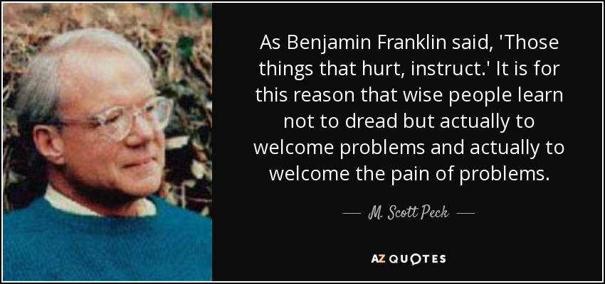 As Benjamin Franklin said, 'Those things that hurt, instruct.' It is for this reason that wise people learn not to dread but actually to welcome problems and actually to welcome the pain of problems. - M. Scott Peck