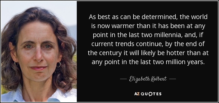 As best as can be determined, the world is now warmer than it has been at any point in the last two millennia, and, if current trends continue, by the end of the century it will likely be hotter than at any point in the last two million years. - Elizabeth Kolbert