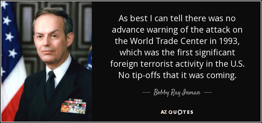 As best I can tell there was no advance warning of the attack on the World Trade Center in 1993, which was the first significant foreign terrorist activity in the U.S. No tip-offs that it was coming. - Bobby Ray Inman