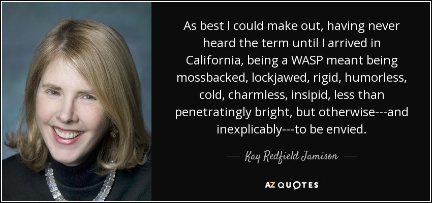 As best I could make out, having never heard the term until I arrived in California, being a WASP meant being mossbacked, lockjawed, rigid, humorless, cold, charmless, insipid, less than penetratingly bright, but otherwise---and inexplicably---to be envied. - Kay Redfield Jamison