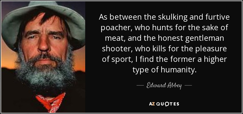 As between the skulking and furtive poacher, who hunts for the sake of meat, and the honest gentleman shooter, who kills for the pleasure of sport, I find the former a higher type of humanity. - Edward Abbey