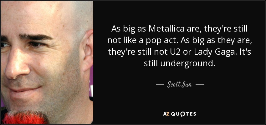 As big as Metallica are, they're still not like a pop act. As big as they are, they're still not U2 or Lady Gaga. It's still underground. - Scott Ian