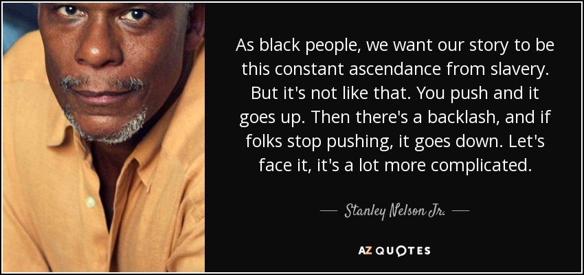 As black people, we want our story to be this constant ascendance from slavery. But it's not like that. You push and it goes up. Then there's a backlash, and if folks stop pushing, it goes down. Let's face it, it's a lot more complicated. - Stanley Nelson Jr.