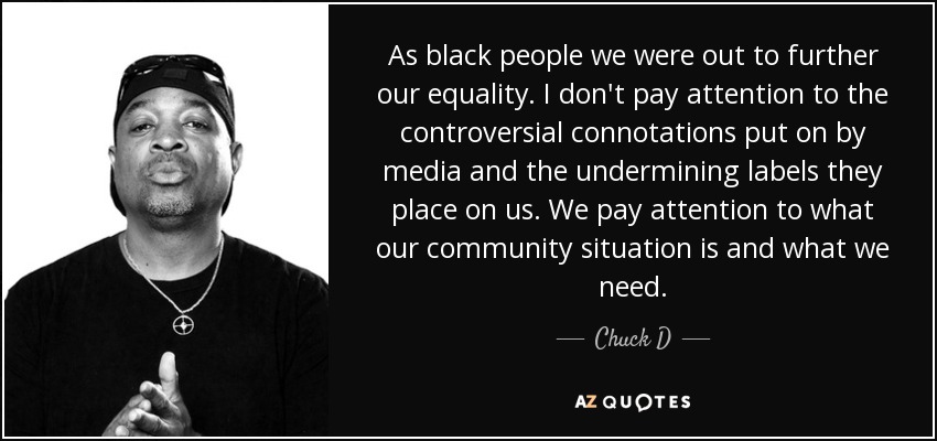 As black people we were out to further our equality. I don't pay attention to the controversial connotations put on by media and the undermining labels they place on us. We pay attention to what our community situation is and what we need. - Chuck D
