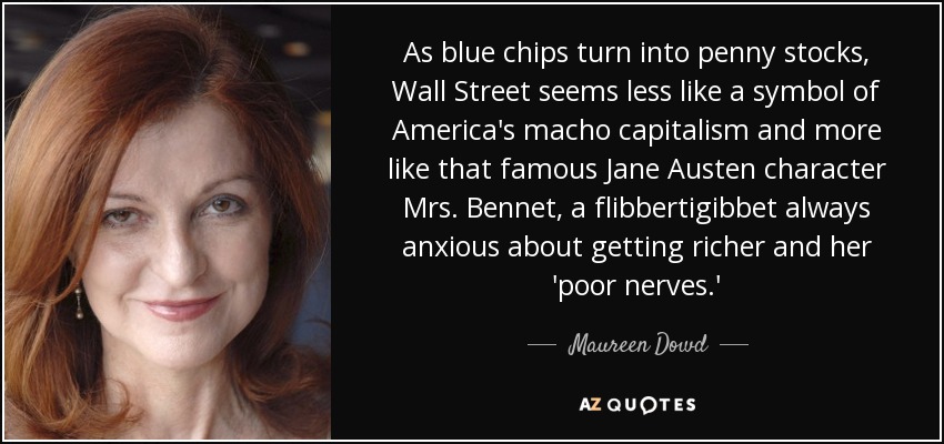 As blue chips turn into penny stocks, Wall Street seems less like a symbol of America's macho capitalism and more like that famous Jane Austen character Mrs. Bennet, a flibbertigibbet always anxious about getting richer and her 'poor nerves.' - Maureen Dowd
