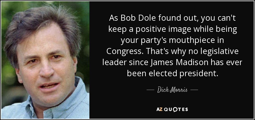 As Bob Dole found out, you can't keep a positive image while being your party's mouthpiece in Congress. That's why no legislative leader since James Madison has ever been elected president. - Dick Morris