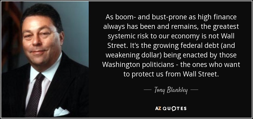 As boom- and bust-prone as high finance always has been and remains, the greatest systemic risk to our economy is not Wall Street. It's the growing federal debt (and weakening dollar) being enacted by those Washington politicians - the ones who want to protect us from Wall Street. - Tony Blankley