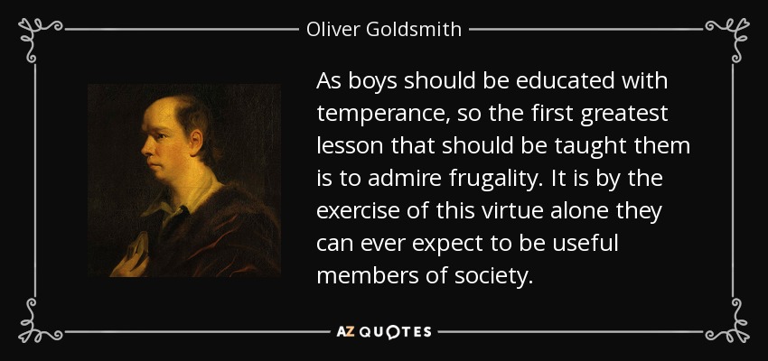 As boys should be educated with temperance, so the first greatest lesson that should be taught them is to admire frugality. It is by the exercise of this virtue alone they can ever expect to be useful members of society. - Oliver Goldsmith