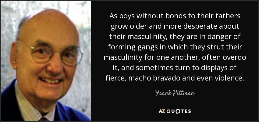 As boys without bonds to their fathers grow older and more desperate about their masculinity, they are in danger of forming gangs in which they strut their masculinity for one another, often overdo it, and sometimes turn to displays of fierce, macho bravado and even violence. - Frank Pittman