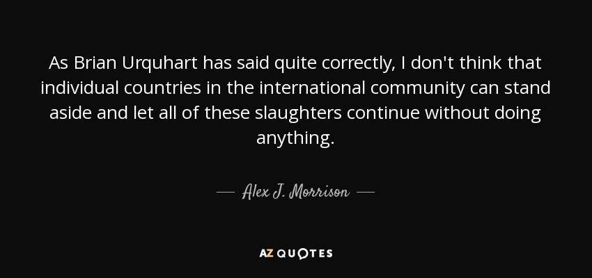 As Brian Urquhart has said quite correctly, I don't think that individual countries in the international community can stand aside and let all of these slaughters continue without doing anything. - Alex J. Morrison