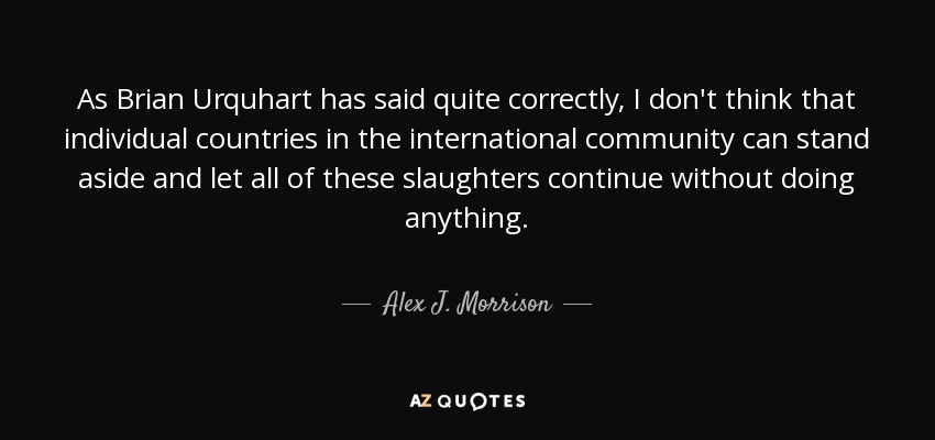As Brian Urquhart has said quite correctly, I don't think that individual countries in the international community can stand aside and let all of these slaughters continue without doing anything. - Alex J. Morrison