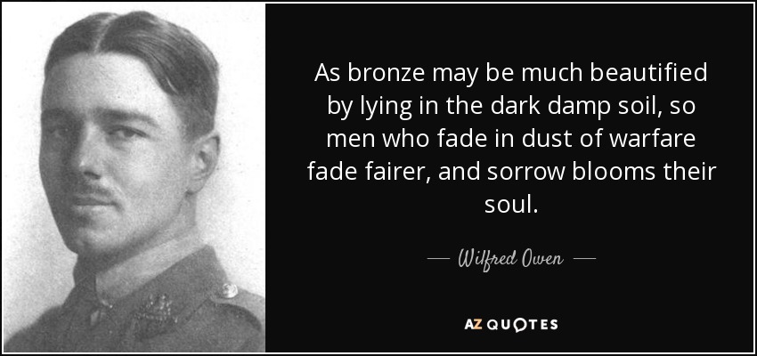 As bronze may be much beautified by lying in the dark damp soil, so men who fade in dust of warfare fade fairer, and sorrow blooms their soul. - Wilfred Owen