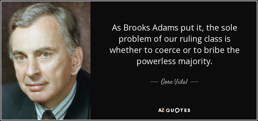 As Brooks Adams put it, the sole problem of our ruling class is whether to coerce or to bribe the powerless majority. - Gore Vidal