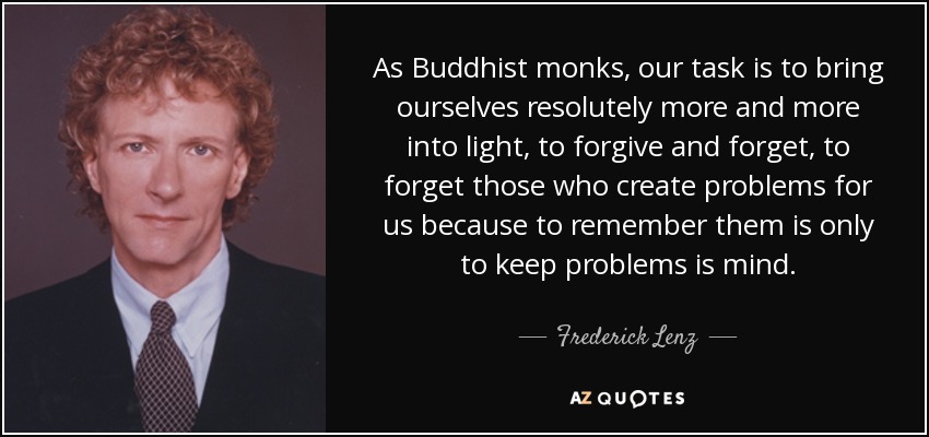 As Buddhist monks, our task is to bring ourselves resolutely more and more into light, to forgive and forget, to forget those who create problems for us because to remember them is only to keep problems is mind. - Frederick Lenz