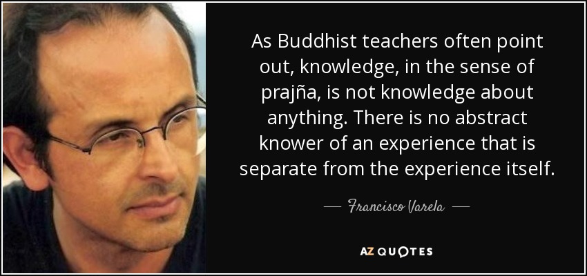 As Buddhist teachers often point out, knowledge, in the sense of prajña, is not knowledge about anything. There is no abstract knower of an experience that is separate from the experience itself. - Francisco Varela
