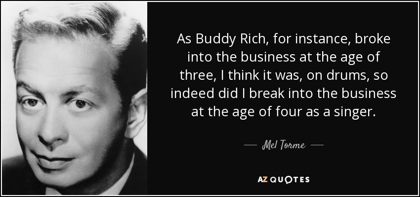As Buddy Rich, for instance, broke into the business at the age of three, I think it was, on drums, so indeed did I break into the business at the age of four as a singer. - Mel Torme