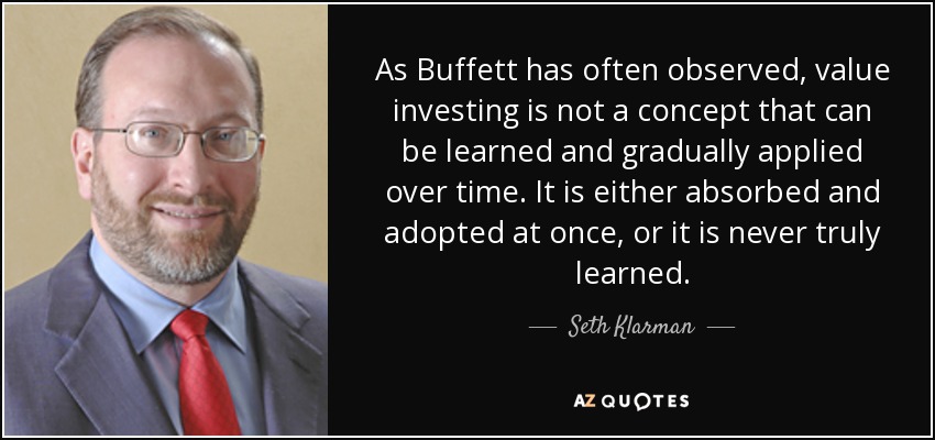 As Buffett has often observed, value investing is not a concept that can be learned and gradually applied over time. It is either absorbed and adopted at once, or it is never truly learned. - Seth Klarman