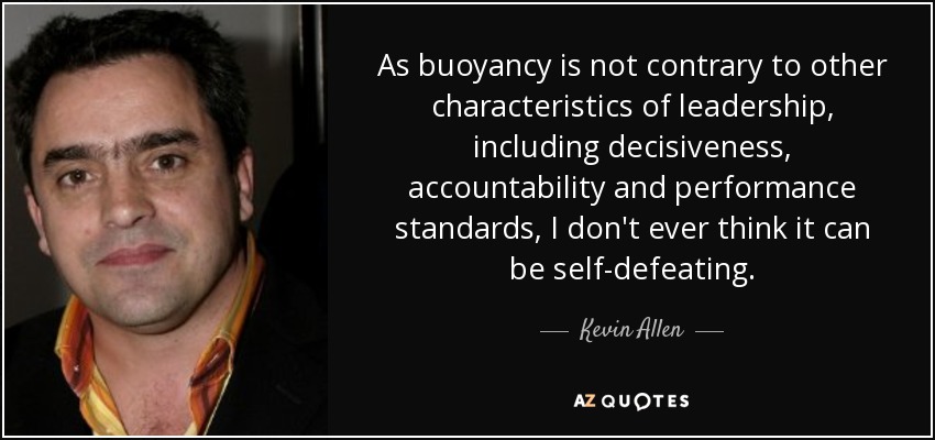 As buoyancy is not contrary to other characteristics of leadership, including decisiveness, accountability and performance standards, I don't ever think it can be self-defeating. - Kevin Allen