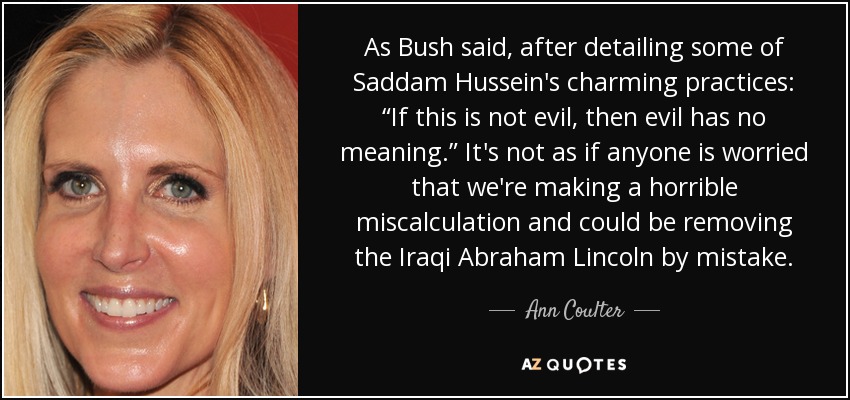 As Bush said, after detailing some of Saddam Hussein's charming practices: “If this is not evil, then evil has no meaning.” It's not as if anyone is worried that we're making a horrible miscalculation and could be removing the Iraqi Abraham Lincoln by mistake. - Ann Coulter