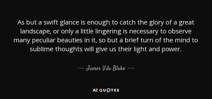 As but a swift glance is enough to catch the glory of a great landscape, or only a little lingering is necessary to observe many peculiar beauties in it, so but a brief turn of the mind to sublime thoughts will give us their light and power. - James Vila Blake