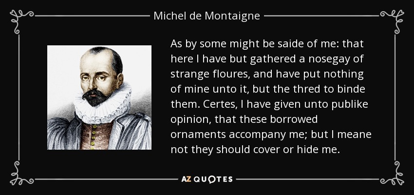 As by some might be saide of me: that here I have but gathered a nosegay of strange floures, and have put nothing of mine unto it, but the thred to binde them. Certes, I have given unto publike opinion, that these borrowed ornaments accompany me; but I meane not they should cover or hide me. - Michel de Montaigne