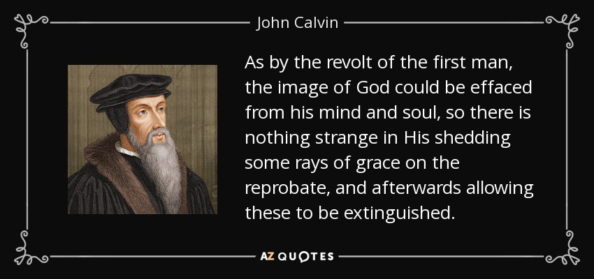 As by the revolt of the first man, the image of God could be effaced from his mind and soul, so there is nothing strange in His shedding some rays of grace on the reprobate, and afterwards allowing these to be extinguished. - John Calvin