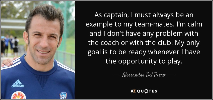 As captain, I must always be an example to my team-mates. I'm calm and I don't have any problem with the coach or with the club. My only goal is to be ready whenever I have the opportunity to play. - Alessandro Del Piero