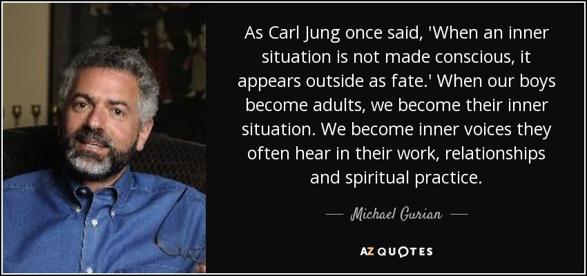 As Carl Jung once said, 'When an inner situation is not made conscious, it appears outside as fate.' When our boys become adults, we become their inner situation. We become inner voices they often hear in their work, relationships and spiritual practice. - Michael Gurian