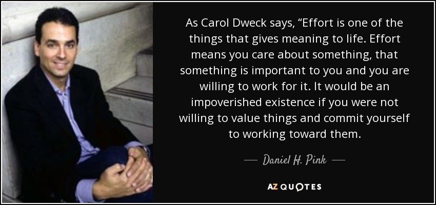 As Carol Dweck says, “Effort is one of the things that gives meaning to life. Effort means you care about something, that something is important to you and you are willing to work for it. It would be an impoverished existence if you were not willing to value things and commit yourself to working toward them. - Daniel H. Pink