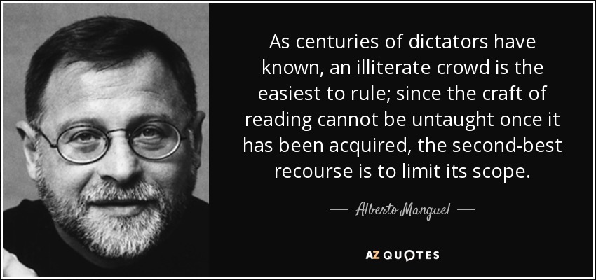 As centuries of dictators have known, an illiterate crowd is the easiest to rule; since the craft of reading cannot be untaught once it has been acquired, the second-best recourse is to limit its scope. - Alberto Manguel