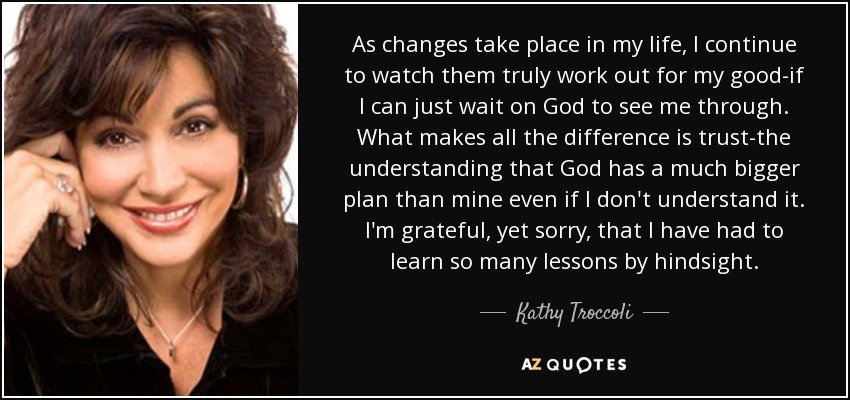 As changes take place in my life, I continue to watch them truly work out for my good-if I can just wait on God to see me through. What makes all the difference is trust-the understanding that God has a much bigger plan than mine even if I don't understand it. I'm grateful, yet sorry, that I have had to learn so many lessons by hindsight. - Kathy Troccoli