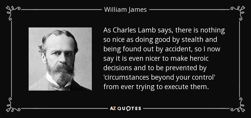 As Charles Lamb says, there is nothing so nice as doing good by stealth and being found out by accident, so I now say it is even nicer to make heroic decisions and to be prevented by 'circumstances beyond your control' from ever trying to execute them. - William James