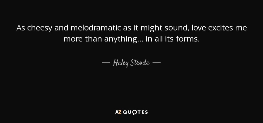 As cheesy and melodramatic as it might sound, love excites me more than anything... in all its forms. - Haley Strode