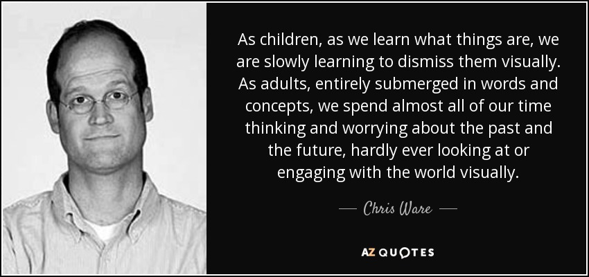 As children, as we learn what things are, we are slowly learning to dismiss them visually. As adults, entirely submerged in words and concepts, we spend almost all of our time thinking and worrying about the past and the future, hardly ever looking at or engaging with the world visually. - Chris Ware