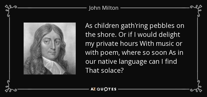 As children gath'ring pebbles on the shore. Or if I would delight my private hours With music or with poem, where so soon As in our native language can I find That solace? - John Milton