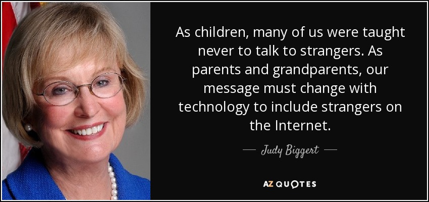 As children, many of us were taught never to talk to strangers. As parents and grandparents, our message must change with technology to include strangers on the Internet. - Judy Biggert