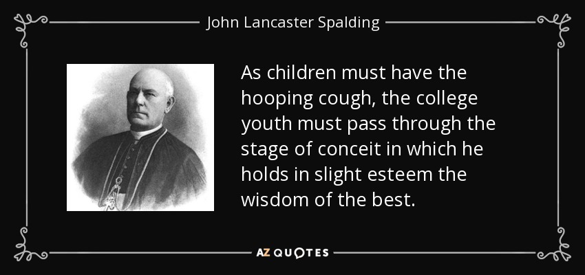 As children must have the hooping cough, the college youth must pass through the stage of conceit in which he holds in slight esteem the wisdom of the best. - John Lancaster Spalding