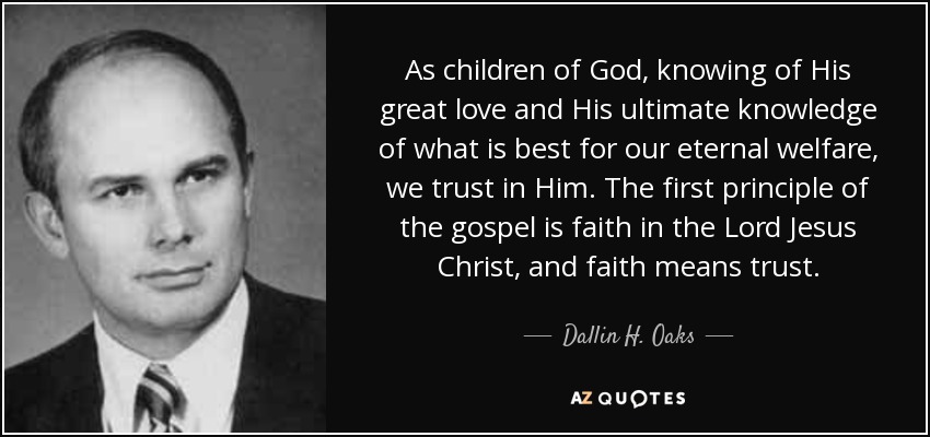 As children of God, knowing of His great love and His ultimate knowledge of what is best for our eternal welfare, we trust in Him. The first principle of the gospel is faith in the Lord Jesus Christ, and faith means trust. - Dallin H. Oaks
