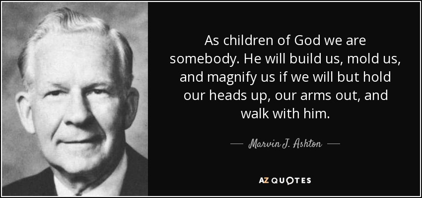 As children of God we are somebody. He will build us, mold us, and magnify us if we will but hold our heads up, our arms out, and walk with him. - Marvin J. Ashton