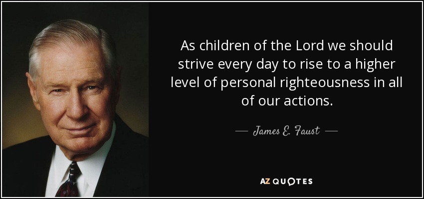 As children of the Lord we should strive every day to rise to a higher level of personal righteousness in all of our actions. - James E. Faust