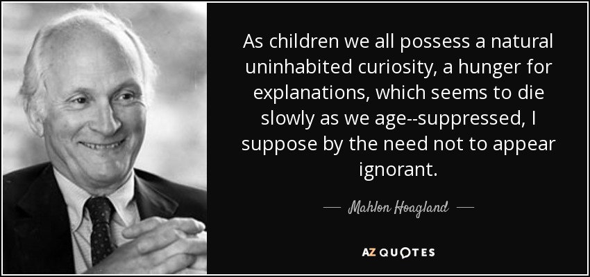 As children we all possess a natural uninhabited curiosity, a hunger for explanations, which seems to die slowly as we age--suppressed, I suppose by the need not to appear ignorant. - Mahlon Hoagland