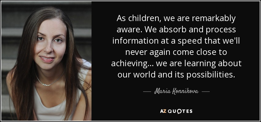 As children, we are remarkably aware. We absorb and process information at a speed that we'll never again come close to achieving... we are learning about our world and its possibilities. - Maria Konnikova